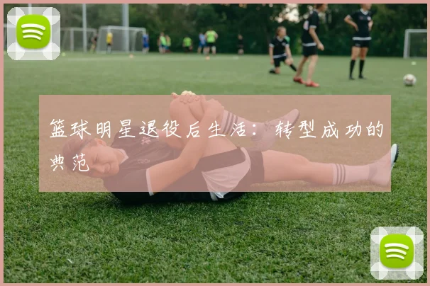 篮球明星退役后生活：转型成功的典范