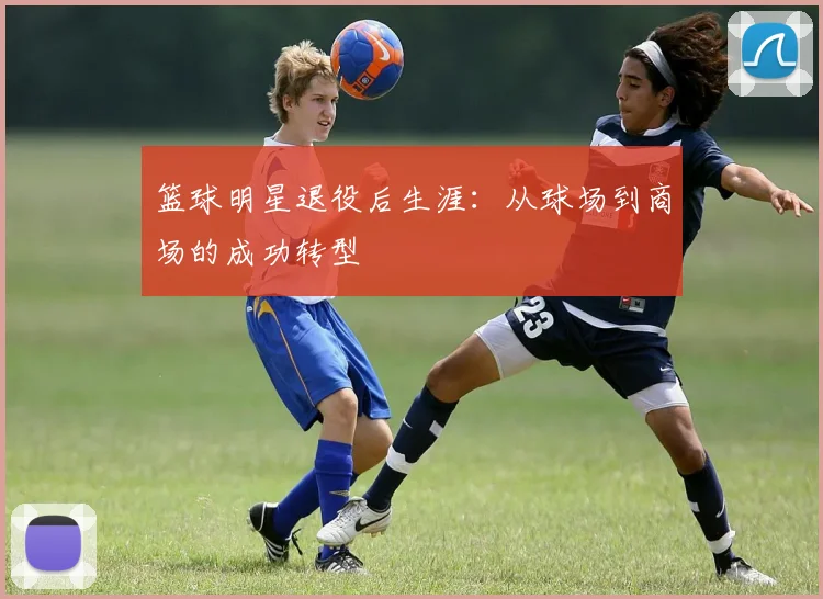 篮球明星退役后生涯：从球场到商场的成功转型