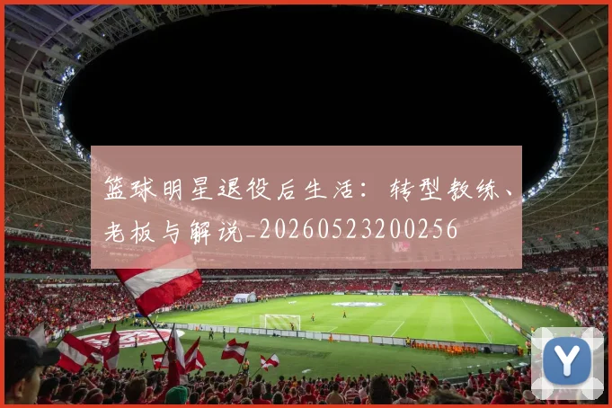 篮球明星退役后生活：转型教练、老板与解说_20260523200256