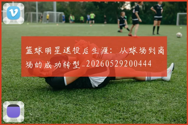篮球明星退役后生涯：从球场到商场的成功转型_20260529200444