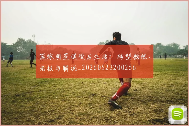 篮球明星退役后生活：转型教练、老板与解说_20260523200256